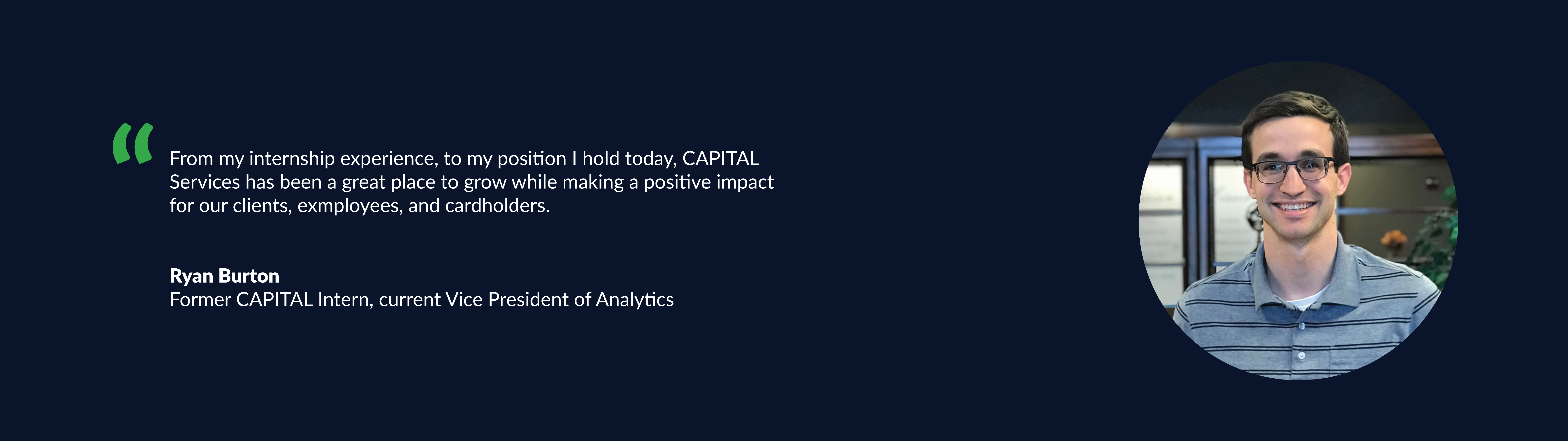 “From my internship experience, to my position I hold today, Capital Services has been a great	place to grow while making a positive impact for our clients, employees, & cardholders.” Ryan Burton - Former Capital Intern, current AVP of Analytics